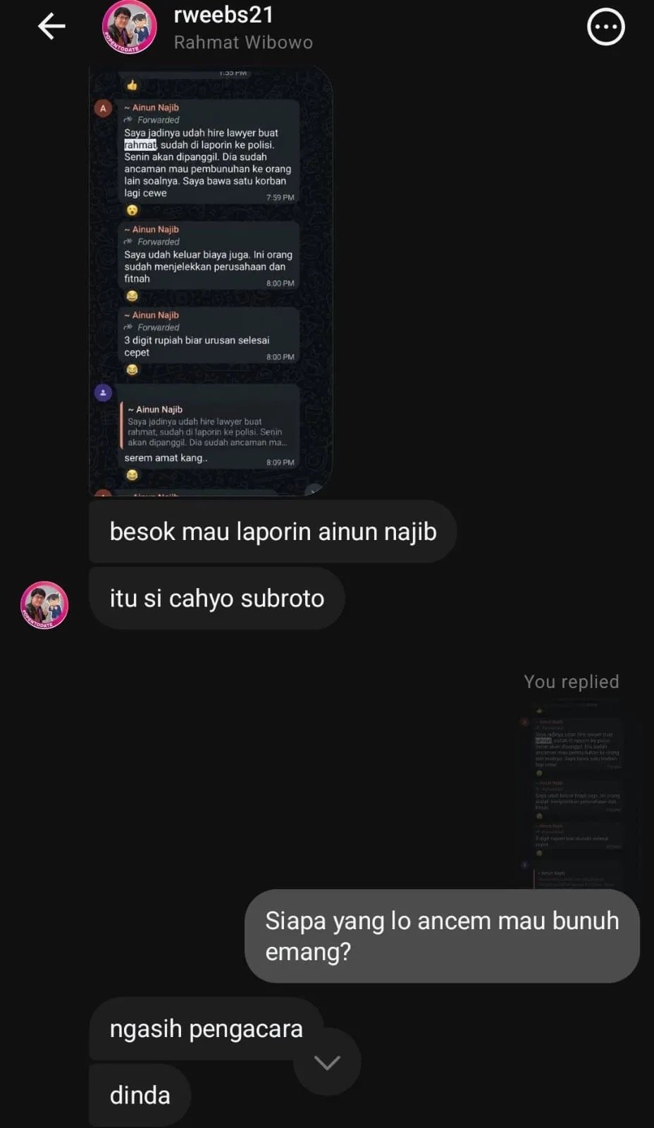 Rahmat Wibowo, asked in a private Instagram message 'who did you threaten to kill?', answered 'dinda', admitting to threatening to kill Dinda Rhapsodya, the HR who processed his termination, while sharing forwarded WhatsApp messages about a lawyer hired against him, saying he would report Ainun Najib the next day, and pointing to Cahyo Subroto as having 'provided the lawyer'; the conversation was later shared as a screenshot by a Threads user warning others that Rahmat is 'problematic and seemingly a psychopath'.