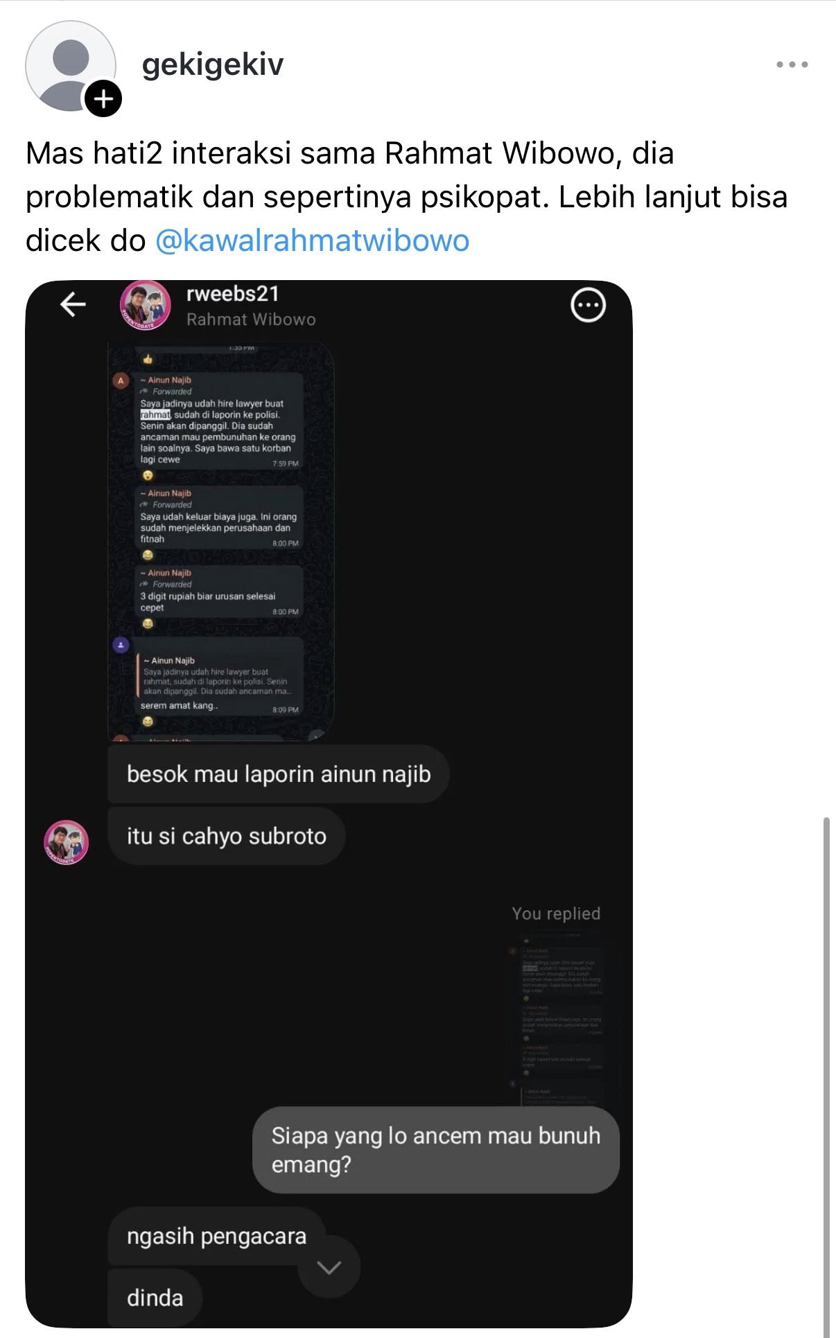 Rahmat Wibowo, asked in a private Instagram message 'who did you threaten to kill?', answered 'dinda', admitting to threatening to kill Dinda Rhapsodya, the HR who processed his termination, while sharing forwarded WhatsApp messages about a lawyer hired against him, saying he would report Ainun Najib the next day, and pointing to Cahyo Subroto as having 'provided the lawyer'; the conversation was later shared as a screenshot by a Threads user warning others that Rahmat is 'problematic and seemingly a psychopath'.